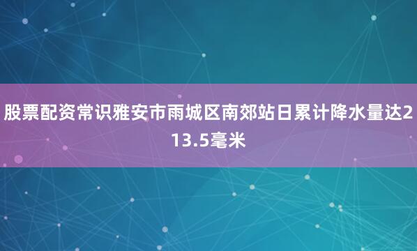 股票配资常识雅安市雨城区南郊站日累计降水量达213.5毫米