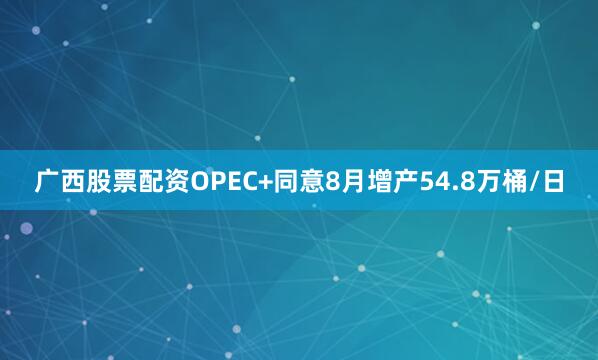 广西股票配资OPEC+同意8月增产54.8万桶/日