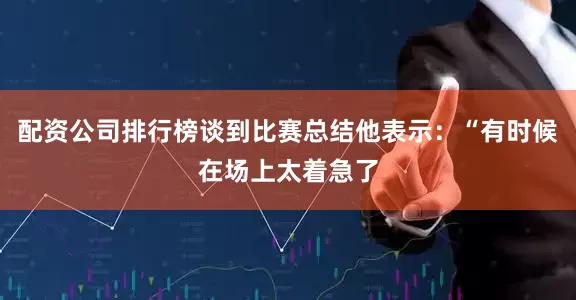 配资公司排行榜谈到比赛总结他表示：“有时候在场上太着急了