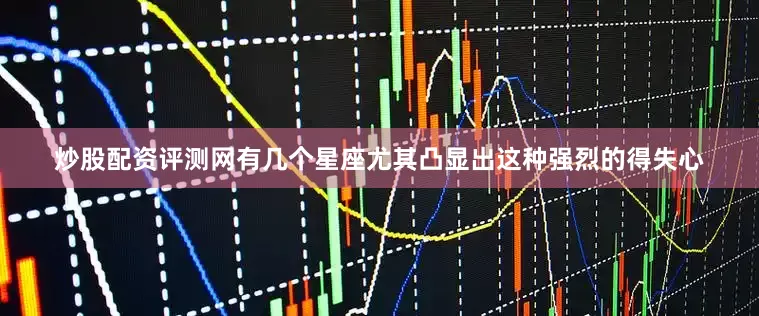 炒股配资评测网有几个星座尤其凸显出这种强烈的得失心