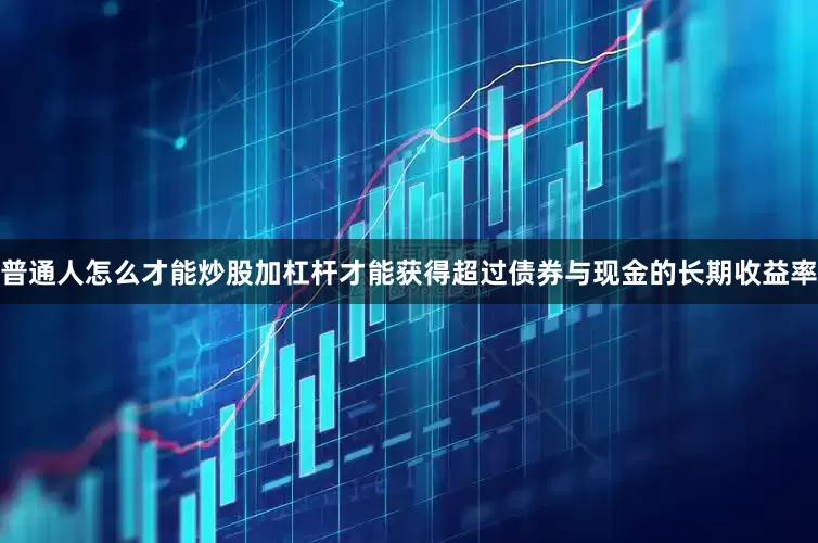 普通人怎么才能炒股加杠杆才能获得超过债券与现金的长期收益率