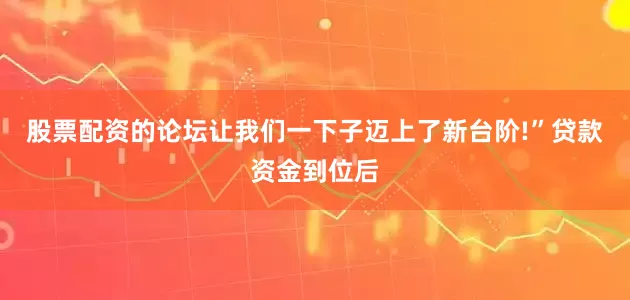 股票配资的论坛让我们一下子迈上了新台阶!”贷款资金到位后