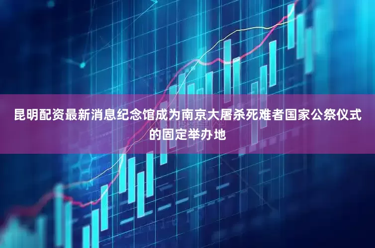 昆明配资最新消息纪念馆成为南京大屠杀死难者国家公祭仪式的固定举办地
