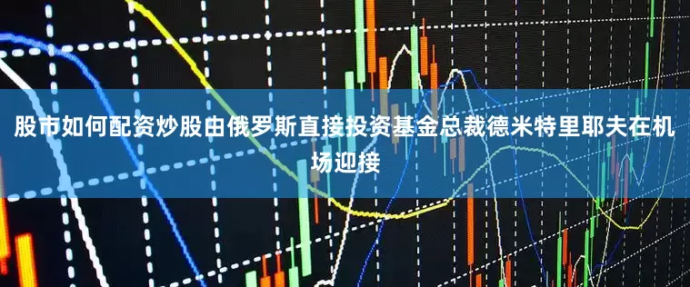 股市如何配资炒股由俄罗斯直接投资基金总裁德米特里耶夫在机场迎接