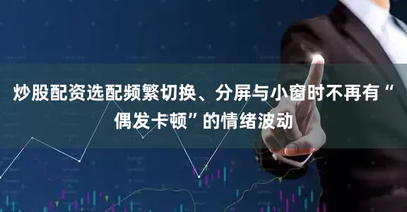 炒股配资选配频繁切换、分屏与小窗时不再有“偶发卡顿”的情绪波动