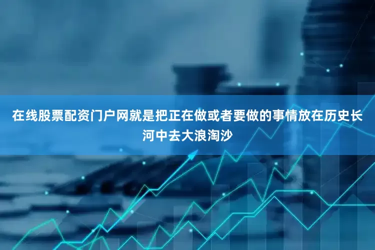 在线股票配资门户网就是把正在做或者要做的事情放在历史长河中去大浪淘沙