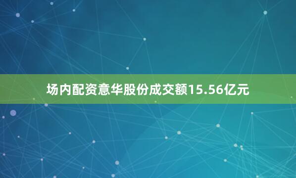 场内配资意华股份成交额15.56亿元