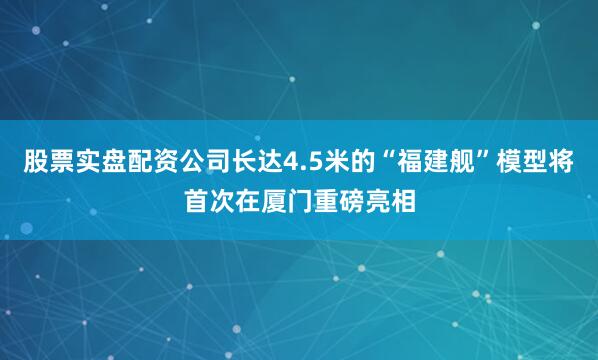 股票实盘配资公司长达4.5米的“福建舰”模型将首次在厦门重磅亮相