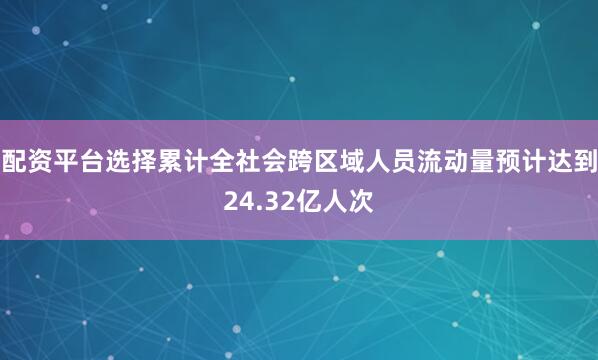 配资平台选择累计全社会跨区域人员流动量预计达到24.32亿人次