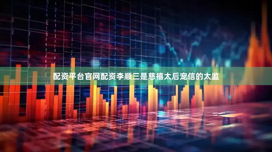 配资平台官网配资李顺三是慈禧太后宠信的太监