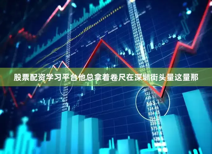 股票配资学习平台他总拿着卷尺在深圳街头量这量那