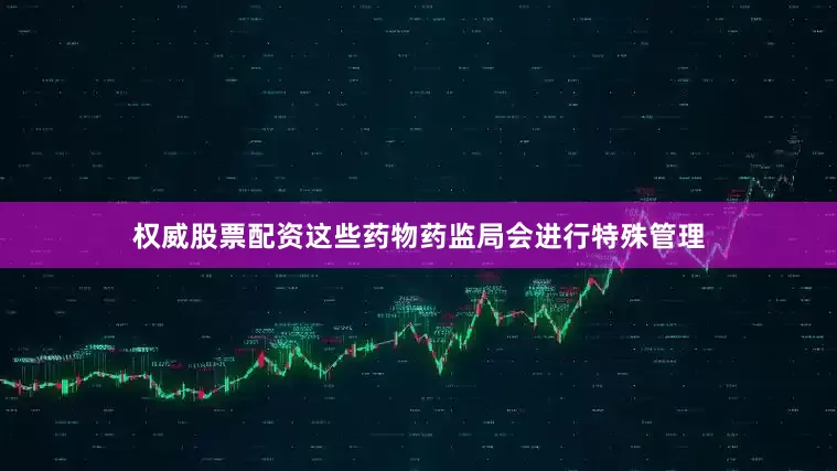权威股票配资这些药物药监局会进行特殊管理