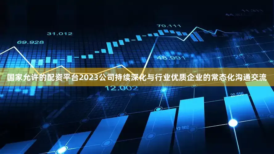 国家允许的配资平台2023公司持续深化与行业优质企业的常态化沟通交流