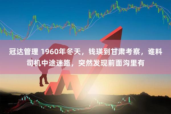 冠达管理 1960年冬天，钱瑛到甘肃考察，谁料司机中途迷路，突然发现前面沟里有