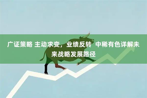 广证策略 主动求变，业绩反转  中稀有色详解未来战略发展路径
