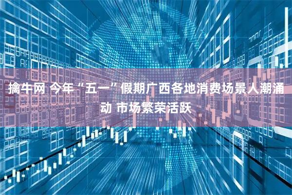擒牛网 今年“五一”假期广西各地消费场景人潮涌动 市场繁荣活跃